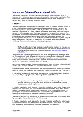 (C) SAP AG 578
Interaction Between Organizational Units
You can use this function to model how organizational units interact with each other, for
example, how a sales organization interacts with a planning and execution organization. This
interaction is especially important if you have to transport certain goods in a specific
transportation stage, for example, dangerous goods.
Features
The sales organization is responsible for entering the order, for example, but is not allowed to
create freight bookings for specific transportation stages or send them to a carrier. It can
therefore propose how to transport the goods (by specifying a route and a schedule, and
assigning a freight order or a freight booking) and sets the organization interaction status to
transfer the affected stages to the planning and execution organization to be checked. The
planning and execution organization checks the proposal and the transportation stage details
in the transportation cockpit. It can then confirm the data exactly as proposed in the
forwarding order, ch