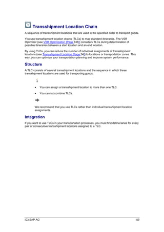 (C) SAP AG 59
Transshipment Location Chain
A sequence of transshipment locations that are used in the specified order to transport goods.
You use transshipment location chains (TLCs) to map standard itineraries. The VSR
Optimizer (see VSR Optimization [Page 636]) considers TLCs during determination of
possible itineraries between a start location and an end location.
By using TLCs, you can reduce the number of individual assignments of transshipment
locations (see Transshipment Location [Page 54]) to locations or transportation zones. This
way, you can optimize your transportation planning and improve system performance.
Structure
A TLC consists of several transshipment locations and the sequence in which these
transshipment locations are used for transporting goods.
 You can assign a transshipment location to more than one TLC.
 You cannot combine TLCs.
We recommend that you use TLCs rather than individual transshipment location
assignments.
Integration
If you want to use TLCs in your transportation processes, you must first define lanes for every
pair of consecutive transshipment locations assigned to a TLC.
 