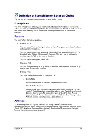 (C) SAP AG 60
Definition of Transshipment Location Chains
You use this report to define transshipment location chains (TLCs).
Prerequisites
You have defined lanes for every pair of consecutive transshipment locations assigned to a
TLC. If you want goods to be transported in the reverse direction of the TLC as well, you must
also define lanes for every pair of consecutive transshipment locations in the reverse
direction.
Features
The report offers the following options:
 Creating TLCs
You can create TLCs and assign locations to them. The system uses these locations
as transshipment locations.
You can specify that goods can also be transported in the reverse direction of TLCs
by selecting the Bidirect. (Bidirectional) checkbox. This way, you do not have to
create a separate TLC for the reverse direction.
You can specify validity periods for TLCs.
 Changing TLCs
You can change existing TLCs by adding or removing transshipment locations, or by
altering their sequence, for example.
 Deleting TLCs
You have the following options for deleting TLCs:
o Delete TLCs
You can delete TLCs by choosing the Delete pushbutton.
o Mark TLCs for Deletion
You can mark TLCs for deletion by selecting the Delete checkbox. You can
delete TLCs that have been marked for deletion in the Delete Transshipment
Location Chains report. To access this report, on the SAP Easy Access
screen choose Transportation Management Master Data Transportation
Network Delete Transshipment Location Chains .
Activities
To access this report, on the SAP Easy Access screen choose Transportation
Management Master Data Transportation Network Define Transshipment Location Chains
, or in SAP NetWeaver Business Client choose Master Data Transportation Network
Define Transshipment Location Chains .
 