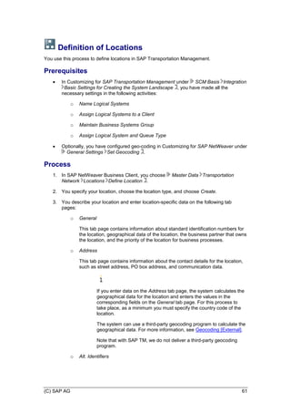 (C) SAP AG 61
Definition of Locations
You use this process to define locations in SAP Transportation Management.
Prerequisites
 In Customizing for SAP Transportation Management under SCM Basis Integration
Basic Settings for Creating the System Landscape , you have made all the
necessary settings in the following activities:
o Name Logical Systems
o Assign Logical Systems to a Client
o Maintain Business Systems Group
o Assign Logical System and Queue Type
 Optionally, you have configured geo-coding in Customizing for SAP NetWeaver under
General Settings Set Geocoding .
Process
1. In SAP NetWeaver Business Client, you choose Master Data Transportation
Network Locations Define Location .
2. You specify your location, choose the location type, and choose Create.
3. You describe your location and enter location-specific data on the following tab
pages:
o General
This tab page contains information about standard identification numbers for
the location, geographical data of the location, the business partner that owns
the location, and the priority of the location for business processes.
o Address
This tab page contains information about the contact details for the location,
such as street address, PO box address, and communication data.
If you enter data on the Address tab page, the system calculates the
geographical data for the location and enters the values in the
corresponding fields on the General tab page. For this process to
take place, as a minimum you must specify the country code of the
location.
The system can use a third-party geocoding program to calculate the
geographical data. For more information, see Geocoding [External].
Note that with SAP TM, we do not deliver a third-party geocoding
program.
o Alt. Identifiers
 