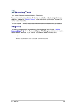 (C) SAP AG 63
Operating Times
Time stream that describes the availability of a location.
You use this business object to specify at which times loading and unloading activities can
take place at a specific location [External], and at which times transportation activities can
start or end at this location.
You can consider a multiple-shift operation when specifying operating times for a location.
Integration
You specify operating times for a location by using a calendar resource (see Calendar
Resource [Page 114]). On the Resources tab page of the Change Location screen, you can
assign calendar resources for the inbound and outbound delivery to the location.
Several locations can refer to a single calendar resource.
 