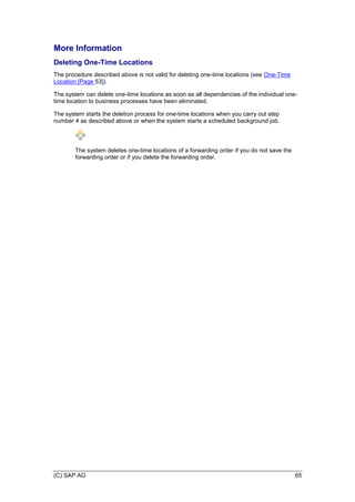 (C) SAP AG 65
More Information
Deleting One-Time Locations
The procedure described above is not valid for deleting one-time locations (see One-Time
Location [Page 53]).
The system can delete one-time locations as soon as all dependencies of the individual one-
time location to business processes have been eliminated.
The system starts the deletion process for one-time locations when you carry out step
number 4 as described above or when the system starts a scheduled background job.
The system deletes one-time locations of a forwarding order if you do not save the
forwarding order or if you delete the forwarding order.
 