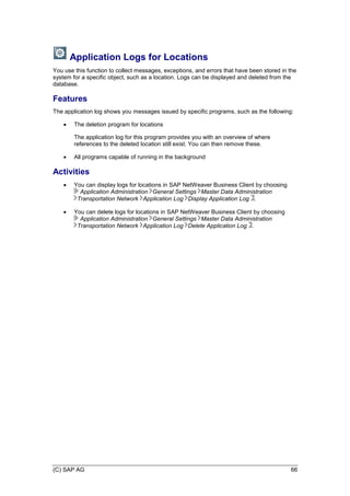 (C) SAP AG 66
Application Logs for Locations
You use this function to collect messages, exceptions, and errors that have been stored in the
system for a specific object, such as a location. Logs can be displayed and deleted from the
database.
Features
The application log shows you messages issued by specific programs, such as the following:
 The deletion program for locations
The application log for this program provides you with an overview of where
references to the deleted location still exist. You can then remove these.
 All programs capable of running in the background
Activities
 You can display logs for locations in SAP NetWeaver Business Client by choosing
Application Administration General Settings Master Data Administration
Transportation Network Application Log Display Application Log .
 You can delete logs for locations in SAP NetWeaver Business Client by choosing
Application Administration General Settings Master Data Administration
Transportation Network Application Log Delete Application Log .
 
