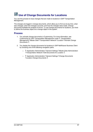 (C) SAP AG 67
Use of Change Documents for Locations
You use this process to trace changes that are made to locations in SAP Transportation
Management.
The changes are logged in change documents, which allow you to find out at any time, what
was changed, when the changes occurred, and how the changes were made. Change
documents facilitate the analysis of errors. To use change documents for locations, you have
to define the business object as a change object in the system.
Process
1. You activate change documents in Customizing. For more information, see
Customizing for SAP Transportation Management under Transportation
Management Master Data Transportation Network Location Activate Change
Documents .
2. You display the change documents for locations in SAP NetWeaver Business Client
by choosing one of the following navigation paths:
o Application Administration General Settings Master Data Administration
Transportation Network Edit Documents for Location .
o Application Administration General Settings Change Documents
Location Change Documents .
 