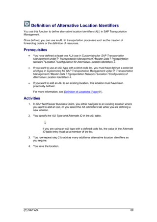 (C) SAP AG 68
Definition of Alternative Location Identifiers
You use this function to define alternative location identifiers (ALI) in SAP Transportation
Management.
Once defined, you can use an ALI in transportation processes such as the creation of
forwarding orders or the definition of resources.
Prerequisites
 You have defined at least one ALI type in Customizing for SAP Transportation
Management under Transportation Management Master Data Transportation
Network Location Configuration for Alternative Location Identifiers .
 If you want to use an ALI type with a strict code list, you must have defined a code list
and type in Customizing for SAP Transportation Management under Transportation
Management Master Data Transportation Network Location Configuration of
Alternative Location Identifiers .
 If you want to add an ALI to an existing location, this location must have been
previously defined.
For more information, see Definition of Locations [Page 61].
Activities
1. In SAP NetWeaver Business Client, you either navigate to an existing location where
you want to add an ALI, or you select the Alt. Identifiers tab while you are defining a
new location.
2. You specify the ALI Type and Alternate ID in the ALI table.
If you are using an ALI type with a defined code list, the value of the Alternate
ID table entry must be a member of the list.
3. You now repeat step 2 to add as many additional alternative location identifiers as
you require.
4. You save the location.
 