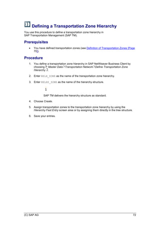 (C) SAP AG 72
Defining a Transportation Zone Hierarchy
You use this procedure to define a transportation zone hierarchy in
SAP Transportation Management (SAP TM).
Prerequisites
 You have defined transportation zones (see Definition of Transportation Zones [Page
70]).
Procedure
1. You define a transportation zone hierarchy in SAP NetWeaver Business Client by
choosing Master Data Transportation Network Define Transportation Zone
Hierarchy .
2. Enter RELH_ZONE as the name of the transportation zone hierarchy.
3. Enter RELHS_ZONE as the name of the hierarchy structure.
SAP TM delivers the hierarchy structure as standard.
4. Choose Create.
5. Assign transportation zones to the transportation zone hierarchy by using the
Hierarchy Fast Entry screen area or by assigning them directly in the tree structure.
6. Save your entries.
 