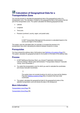 (C) SAP AG 73
Calculation of Geographical Data for a
Transportation Zone
You use this process to calculate the geographical data of the geographical center of a
transportation zone. The calculation is based on the geographical data of all locations that are
part of the transportation zone. The system calculates the following geographical data:
 Latitude
 Longitude
 Time zone
 Precision (continent, country, region, and postal code)
In SAP Transportation Management the precision is calculated based on the
country and region of the locations.
The system uses the calculated data, for example, to increase the precision of a
transportation lane when calculating the distance between locations or zones.
Prerequisites
You have entered the address data of all locations (see Definition of Locations [Page 61]).
The system calculates the geographical data for the location on the basis of the address data.
Process
1. In SAP NetWeaver Business Client, you choose Application Administration
General Settings Master Data Administration Transportation Network Calculate
Transp. Zone Coordinates .
2. You select the transportation zone for which you want to calculate the coordinates
and choose Calculate Coordinates.
The system does not consider locations for which you have set the Deletion
Flag (see Deleting Locations [Page 64]) or locations that have initial
coordinates.
3. The system calculates the geographical data for the geographical center of the
selected transportation zone and stores the data in the background.
More Information
Transportation Lane [Page 76]
Transportation Zone [Page 69]
 