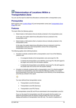 (C) SAP AG 74
Determination of Locations Within a
Transportation Zone
You can use this report to determine all locations contained within a transportation zone.
Prerequisites
Both locations (see Location [Page 51]) and transportation zones (see Transportation Zone
[Page 69]) exist.
Features
The report offers the following options:
 Determination of all locations that are directly contained in the transportation zone
In this case, the system determines all locations that are contained in this
transportation zone.
 Determination of all locations (that is, locations that are indirectly contained in the
transportation zone)
In this case, the system determines all locations that are contained in both this
transportation zone and in the transportation zones of the corresponding
transportation zone hierarchy.
The following applies when defining locations:
 A location is directly contained within a transportation zone if one of the following
criteria is met:
o It is assigned directly to the transportation zone (zone type D or M).
o It matches the transportation zone definition (zone type R or M) with regard to
the region and country from the location address.
o It matches the transportation zone definition (zone type P or M) with regard to
the postal code and country from the location address.
 A location is indirectly contained within a transportation zone if it is directly assigned
to at least one transportation zone that meets the following condition: It is a lower-
level transportation zone within the transportation zone hierarchy of the transportation
zone that you entered in this report.
You have defined three transportation zones:
 Transportation zone EU (Europe)
 Transportation zone DE (Germany)
 Transportation zone FR (France)
The transportation zones DE and FR are subordinate to the transportation zone EU.
If you run the report for transportation zone DE and specify that the system is to
determine all locations that are directly contained within this zone, the system
displays all locations of transportation zone DE only. This result is irrespective of
 