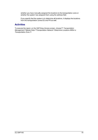 (C) SAP AG 75
whether you have manually assigned the locations to the transportation zone or
whether the system has assigned them using the address field.
If you specify that the system is to determine all locations, it displays the locations
from the transportation zones EU and FR as well.
Activities
To execute the report, on the SAP Easy Access screen, choose Transportation
Management Master Data Transportation Network Determine Locations Within a
Transportation Zone .
 