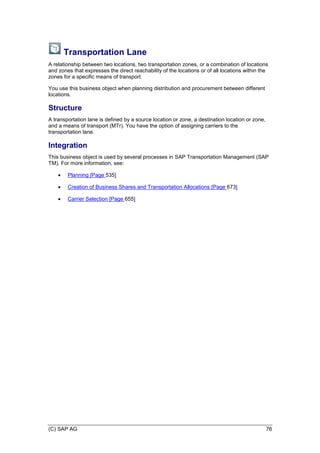 (C) SAP AG 76
Transportation Lane
A relationship between two locations, two transportation zones, or a combination of locations
and zones that expresses the direct reachability of the locations or of all locations within the
zones for a specific means of transport.
You use this business object when planning distribution and procurement between different
locations.
Structure
A transportation lane is defined by a source location or zone, a destination location or zone,
and a means of transport (MTr). You have the option of assigning carriers to the
transportation lane.
Integration
This business object is used by several processes in SAP Transportation Management (SAP
TM). For more information, see:
 Planning [Page 535]
 Creation of Business Shares and Transportation Allocations [Page 673]
 Carrier Selection [Page 655]
 