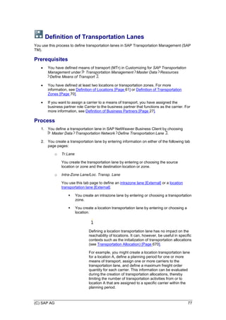 (C) SAP AG 77
Definition of Transportation Lanes
You use this process to define transportation lanes in SAP Transportation Management (SAP
TM).
Prerequisites
 You have defined means of transport (MTr) in Customizing for SAP Transportation
Management under Transportation Management Master Data Resources
Define Means of Transport .
 You have defined at least two locations or transportation zones. For more
information, see Definition of Locations [Page 61] or Definition of Transportation
Zones [Page 70].
 If you want to assign a carrier to a means of transport, you have assigned the
business partner role Carrier to the business partner that functions as the carrier. For
more information, see Definition of Business Partners [Page 27].
Process
1. You define a transportation lane in SAP NetWeaver Business Client by choosing
Master Data Transportation Network Define Transportation Lane .
2. You create a transportation lane by entering information on either of the following tab
page pages:
o Tr.Lane
You create the transportation lane by entering or choosing the source
location or zone and the destination location or zone.
o Intra-Zone Lane/Loc. Transp. Lane
You use this tab page to define an intrazone lane [External] or a location
transportation lane [External].
 You create an intrazone lane by entering or choosing a transportation
zone.
 You create a location transportation lane by entering or choosing a
location.
Defining a location transportation lane has no impact on the
reachability of locations. It can, however, be useful in specific
contexts such as the initialization of transportation allocations
(see Transportation Allocation) [Page 670].
For example, you might create a location transportation lane
for a location A, define a planning period for one or more
means of transport, assign one or more carriers to the
transportation lane, and define a maximum freight order
quantity for each carrier. This information can be evaluated
during the creation of transportation allocations, thereby
limiting the number of transportation activities from or to
location A that are assigned to a specific carrier within the
planning period.
 