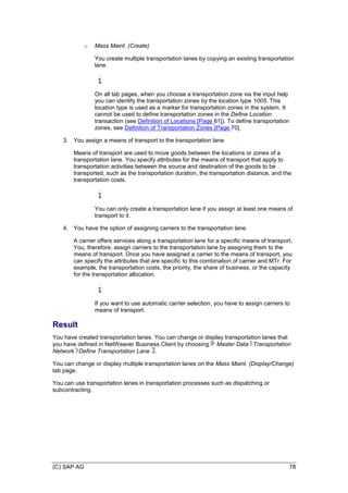 (C) SAP AG 78
o Mass Maint. (Create)
You create multiple transportation lanes by copying an existing transportation
lane.
On all tab pages, when you choose a transportation zone via the input help
you can identify the transportation zones by the location type 1005. This
location type is used as a marker for transportation zones in the system. It
cannot be used to define transportation zones in the Define Location
transaction (see Definition of Locations [Page 61]). To define transportation
zones, see Definition of Transportation Zones [Page 70].
3. You assign a means of transport to the transportation lane.
Means of transport are used to move goods between the locations or zones of a
transportation lane. You specify attributes for the means of transport that apply to
transportation activities between the source and destination of the goods to be
transported, such as the transportation duration, the transportation distance, and the
transportation costs.
You can only create a transportation lane if you assign at least one means of
transport to it.
4. You have the option of assigning carriers to the transportation lane.
A carrier offers services along a transportation lane for a specific means of transport.
You, therefore, assign carriers to the transportation lane by assigning them to the
means of transport. Once you have assigned a carrier to the means of transport, you
can specify the attributes that are specific to this combination of carrier and MTr. For
example, the transportation costs, the priority, the share of business, or the capacity
for the transportation allocation.
If you want to use automatic carrier selection, you have to assign carriers to
means of transport.
Result
You have created transportation lanes. You can change or display transportation lanes that
you have defined in NetWeaver Business Client by choosing Master Data Transportation
Network Define Transportation Lane .
You can change or display multiple transportation lanes on the Mass Maint. (Display/Change)
tab page.
You can use transportation lanes in transportation processes such as dispatching or
subcontracting.
 
