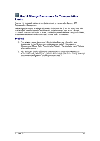 (C) SAP AG 79
Use of Change Documents for Transportation
Lanes
You use this process to trace changes that are made to transportation lanes in SAP
Transportation Management.
The changes are logged in change documents, which allow you to find out at any time, what
was changed, when the changes occurred, and how the changes were made. Change
documents facilitate the analysis of errors. To use change documents for transportation lanes,
you have to define the business object as a change object in the system.
Process
1. You activate change documents in Customizing. For more information, see
Customizing for SAP Transportation Management under Transportation
Management Master Data Transportation Network Transportation Lane Activate
Change Documents .
2. You display the change documents for transportation lanes in SAP NetWeaver
Business Client by choosing Application Administration General Settings Change
Documents Change Docs for Transportation Lanes .
 