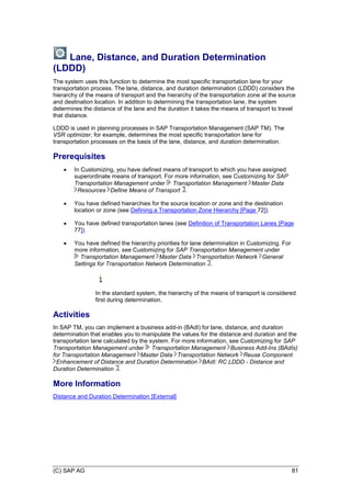 (C) SAP AG 81
Lane, Distance, and Duration Determination
(LDDD)
The system uses this function to determine the most specific transportation lane for your
transportation process. The lane, distance, and duration determination (LDDD) considers the
hierarchy of the means of transport and the hierarchy of the transportation zone at the source
and destination location. In addition to determining the transportation lane, the system
determines the distance of the lane and the duration it takes the means of transport to travel
that distance.
LDDD is used in planning processes in SAP Transportation Management (SAP TM). The
VSR optimizer, for example, determines the most specific transportation lane for
transportation processes on the basis of the lane, distance, and duration determination.
Prerequisites
 In Customizing, you have defined means of transport to which you have assigned
superordinate means of transport. For more information, see Customizing for SAP
Transportation Management under Transportation Management Master Data
Resources Define Means of Transport .
 You have defined hierarchies for the source location or zone and the destination
location or zone (see Defining a Transportation Zone Hierarchy [Page 72]).
 You have defined transportation lanes (see Definition of Transportation Lanes [Page
77]).
 You have defined the hierarchy priorities for lane determination in Customizing. For
more information, see Customizing for SAP Transportation Management under
Transportation Management Master Data Transportation Network General
Settings for Transportation Network Determination .
In the standard system, the hierarchy of the means of transport is considered
first during determination.
Activities
In SAP TM, you can implement a business add-in (BAdI) for lane, distance, and duration
determination that enables you to manipulate the values for the distance and duration and the
transportation lane calculated by the system. For more information, see Customizing for SAP
Transportation Management under Transportation Management Business Add-Ins (BAdIs)
for Transportation Management Master Data Transportation Network Reuse Component
Enhancement of Distance and Duration Determination BAdI: RC LDDD - Distance and
Duration Determination .
More Information
Distance and Duration Determination [External]
 