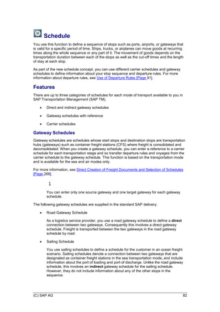 (C) SAP AG 82
Schedule
You use this function to define a sequence of stops such as ports, airports, or gateways that
is valid for a specific period of time. Ships, trucks, or airplanes can move goods at recurring
times along the whole sequence or any part of it. The movement of goods depends on the
transportation duration between each of the stops as well as the cut-off times and the length
of stay at each stop.
As part of the new schedule concept, you can use different carrier schedules and gateway
schedules to define information about your stop sequence and departure rules. For more
information about departure rules, see Use of Departure Rules [Page 91].
Features
There are up to three categories of schedules for each mode of transport available to you in
SAP Transportation Management (SAP TM).
 Direct and indirect gateway schedules
 Gateway schedules with reference
 Carrier schedules
Gateway Schedules
Gateway schedules are schedules whose start stops and destination stops are transportation
hubs (gateways) such as container freight stations (CFS) where freight is consolidated and
deconsolidated. When you create a gateway schedule, you can enter a reference to a carrier
schedule for each transportation stage and so transfer departure rules and voyages from the
carrier schedule to the gateway schedule. This function is based on the transportation mode
and is available for the sea and air modes only.
For more information, see Direct Creation of Freight Documents and Selection of Schedules
[Page 268].
You can enter only one source gateway and one target gateway for each gateway
schedule.
The following gateway schedules are supplied in the standard SAP delivery:
 Road Gateway Schedule
As a logistics service provider, you use a road gateway schedule to define a direct
connection between two gateways. Consequently this involves a direct gateway
schedule. Freight is transported between the two gateways in the road gateway
schedule by road.
 Sailing Schedule
You use sailing schedules to define a schedule for the customer in an ocean freight
scenario. Sailing schedules denote a connection between two gateways that are
designated as container freight stations in the sea transportation mode, and include
information about the port of loading and port of discharge. Unlike the road gateway
schedule, this involves an indirect gateway schedule for the sailing schedule.
However, they do not include information about any of the other stops in the
sequence.
 
