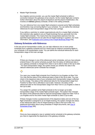 (C) SAP AG 83
 Master Flight Schedule
As a logistics service provider, you use the master flight schedule to define a
connection between the gateways at two airports. As the master flight plan contains
further information about the airport of departure and the airport of destination, this
involves an indirect gateway schedule, similar to the sailing schedule.
You can reference from one master flight schedule to several carrier flight schedules,
and therefore map connecting flights in your schedule. You can define the individual
references for each transportation stage of the main carriage.
If you define a restriction to certain organizational units for a master flight schedule,
this restriction also applies to any air freight bookings that you generate from this
master flight schedule. This means that only transportation planners from the
specified organizational unit can plan the air freight bookings in question. For more
information, see Publication and Locking of Air Freight Bookings [Page 432].
Gateway Schedules with Reference
In the sea and air transportation modes, you can also reference one or more carrier
schedules from a gateway schedule and as a result map for instance connecting flights in
your schedule in air transportation mode. You can define the individual references for each
transportation stage of the main carriage.
If there are changes in one of the referenced carrier schedules, and you have already
entered these in the carrier schedule yourself, then the status of referenced data in
your gateway schedule is changed from Data Is Up-to-date to Data Is Not Up-to-date
. For each transportation stage, the system shows you whether the data in the
relevant referenced carrier schedule has changed.
You open your master flight schedule from Frankfurt to Los Angeles via New York.
You note that the status of the referenced data is Data Is Not Up-to-date. You now
check in the departure rules of your schedule which transportation stage is affected
by this change. The status of the referenced data for the transportation stage from
Frankfurt to New York is still Data Is Up-to-date. However, the status of the
referenced data for the transportation stage from New York to Los Angeles is Data Is
Not Up-to-date.
You assign the updated carrier flight schedule to the no longer up-to-date
transportation stage of the master flight schedule again. The system then changes
the status of the referenced data for both the transportation stage from New York to
Los Angeles and for the entire master flight schedule to Data Is Up-to-date.
If these changes involve a postponement of the departure dates and one of the two
flight schedules is assigned to an air freight booking, the system changes the status
of the referenced data in the air freight booking to Data Is Not Up-to-date. For
additional information about using schedules in freight documents, see Use of
Schedules [Page 526].
Once you have assigned a new or updated carrier schedule to the gateway schedule,
you have to regenerate the departures in the gateway schedule.
 