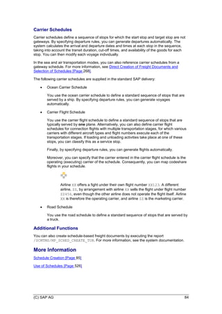 (C) SAP AG 84
Carrier Schedules
Carrier schedules define a sequence of stops for which the start stop and target stop are not
gateways. By specifying departure rules, you can generate departures automatically. The
system calculates the arrival and departure dates and times at each stop in the sequence,
taking into account the transit duration, cut-off times, and availability of the goods for each
stop. You can then modify each voyage individually.
In the sea and air transportation modes, you can also reference carrier schedules from a
gateway schedule. For more information, see Direct Creation of Freight Documents and
Selection of Schedules [Page 268].
The following carrier schedules are supplied in the standard SAP delivery:
 Ocean Carrier Schedule
You use the ocean carrier schedule to define a standard sequence of stops that are
served by a ship. By specifying departure rules, you can generate voyages
automatically.
 Carrier Flight Schedule
You use the carrier flight schedule to define a standard sequence of stops that are
typically served by one plane. Alternatively, you can also define carrier flight
schedules for connection flights with multiple transportation stages, for which various
carriers with different aircraft types and flight numbers execute each of the
transportation stages. If loading and unloading activities take place at one of these
stops, you can classify this as a service stop.
Finally, by specifying departure rules, you can generate flights automatically.
Moreover, you can specify that the carrier entered in the carrier flight schedule is the
operating (executing) carrier of the schedule. Consequently, you can map codeshare
flights in your schedule.
Airline XX offers a fight under their own flight number XX123. A different
airline, ZZ, by arrangement with airline XX sells the flight under flight number
ZZ456, even though the other airline does not operate the flight itself. Airline
XX is therefore the operating carrier, and airline ZZ is the marketing carrier.
 Road Schedule
You use the road schedule to define a standard sequence of stops that are served by
a truck.
Additional Functions
You can also create schedule-based freight documents by executing the report
/SCMTMS/MP_SCHED_CREATE_TOR. For more information, see the system documentation.
More Information
Schedule Creation [Page 85]
Use of Schedules [Page 526]
 