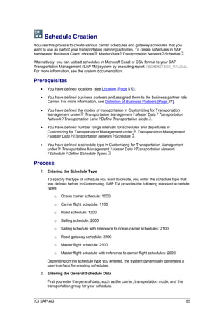 (C) SAP AG 85
Schedule Creation
You use this process to create various carrier schedules and gateway schedules that you
want to use as part of your transportation planning activities. To create schedules in SAP
NetWeaver Business Client, choose Master Data Transportation Network Schedule .
Alternatively, you can upload schedules in Microsoft Excel or CSV format to your SAP
Transportation Management (SAP TM) system by executing report /SCMTMS/SCH_UPLOAD.
For more information, see the system documentation.
Prerequisites
 You have defined locations (see Location [Page 51]).
 You have defined business partners and assigned them to the business partner role
Carrier. For more information, see Definition of Business Partners [Page 27].
 You have defined the modes of transportation in Customizing for Transportation
Management under Transportation Management Master Data Transportation
Network Transportation Lane Define Transportation Mode .
 You have defined number range intervals for schedules and departures in
Customizing for Transportation Management under Transportation Management
Master Data Transportation Network Schedule .
 You have defined a schedule type in Customizing for Transportation Management
under Transportation Management Master Data Transportation Network
Schedule Define Schedule Types .
Process
1. Entering the Schedule Type
To specify the type of schedule you want to create, you enter the schedule type that
you defined before in Customizing. SAP TM provides the following standard schedule
types:
o Ocean carrier schedule: 1000
o Carrier flight schedule: 1100
o Road schedule: 1200
o Sailing schedule: 2000
o Sailing schedule with reference to ocean carrier schedules: 2100
o Road gateway schedule: 2200
o Master flight schedule: 2500
o Master flight schedule with reference to carrier flight schedules: 2600
Depending on the schedule type you entered, the system dynamically generates a
user interface for creating schedules.
2. Entering the General Schedule Data
First you enter the general data, such as the carrier, transportation mode, and the
transportation group for your schedule.
 