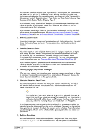 (C) SAP AG 86
You can also specify a shipping type. If you specify a shipping type, the system takes
the schedule into account for forwarding orders with the same shipping type only
during automatic planning. For more information, see Customizing for Transportation
Management under Basic Functions Type Codes and Role Codes General Type
Codes and Role Codes Define Shipping Type .
If you create a sailing schedule with reference, you can reference to existing ocean
carrier schedules. If you create a master flight schedule with reference, you can
reference to carrier flight schedules.
If you create a master flight schedule, you can define an air cargo security status for
this schedule. For more information, see Air Cargo Security in Business Document
Processing [Page 426] and Air Freight-Specific Consolidation Processes [Page 289].
3. Entering Location Data
You enter the standard sequence of stops together with the transit duration, the cutoff
times, the length of stay, and so on. You can also enter a start location and end
location.
4. Creating Departure Rules
You enter departure rules to specify the frequency of voyages, departures, or flights
from a stop. You also define a time period during which the departure rule is valid.
For example, you can specify that a ship sails from the port of Newark every
Thursday at 3:00 pm between January 1 and June 30. For more information about
creating departure rules, see Example of the Use of Departure Rules [Page 93].
If you are working with a gateway schedule with reference and have referenced
carrier schedules, you can copy the departure rules from the relevant carrier
schedules at transportation stage level.
5. Creating Voyages, Departures, and Flights
After you have created your departure rules, generate voyages, departures, or flights
to calculate the actual departure dates/times automatically. The system displays the
actual departure dates/times on the appropriate tab.
6. Changing Departure Dates/Times
You select a departure date/time that the system created automatically, and adjust
the relevant data as needed. You can also add a departure date/time that is not
based on a departure rule.
You created an ocean carrier schedule, in which your ship sails from port A
via port B to port C and puts to sea every Thursday at 3:00 pm. You receive a
notification that port B will be closed next Thursday; therefore, for the trip next
week, you enter that your ship should sail directly from port A to port C.
If you have referenced one or more carrier schedules from a gateway schedule, you
cannot change the data copied from the carrier schedules. If you want to change this
data, you have to change it directly in the relevant carrier schedule. As an alternative,
you can assign a different carrier schedule to the gateway schedule, and create new
departures.
7. Deleting Schedules
You can delete entire schedules or departures, if they lie in the past, using report
/SCMTMS/SCH_DELETION. For more information, see the system documentation.
 