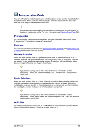 (C) SAP AG 88
Transportation Costs
You can define transportation costs in your schedules based on the quantity of goods that are
to be transported. These costs are then used by the optimizer to calculate the most cost-
effective route; they do not represent actual costs.
You can also define transportation costs based on other criteria such as distance or
duration in the planning profile. For more information, see Planning Costs [Page 546].
Prerequisites
In Customizing for Transportation Management, you have completed the activities under
Master Data Transportation Network Schedules .
Features
You can calculate transportation costs in gateway schedules [External] and carrier schedules
[External] based on the costs per quantity.
Gateway Schedules
When you enter quantity costs in a gateway schedule such as a sailing schedule or an LCL
overland schedule, the optimizer calculates the transportation costs by multiplying the costs
per quantity by the actual quantity to be transported. The system only considers the stage
between the port of loading and the port of discharge.
If you enter a quantity cost of 200 per ton and want to calculate the cost of
transporting 1.5 tons, the system multiplies 200 x 1.5 and returns a transportation
cost of 300.
Carrier Schedules
When you enter quantity costs in a carrier schedule such as an ocean carrier schedule, the
optimizer calculates the transportation costs based on the number of stages. It therefore
multiplies the costs per quantity by the actual quantity to be transported, and then multiplies
the result by the number of stages over which goods are transported.
If you enter a quantity cost of 200 per ton and want to calculate the cost of
transporting 1.5 tons over 5 stages, the system multiplies 200 x 1.5 x 5 and returns a
transportation cost of 1500.
Activities
To define quantity costs in schedules, in SAP NetWeaver Business Client choose Master
Data Transportation Network Schedule Create Schedule .
 