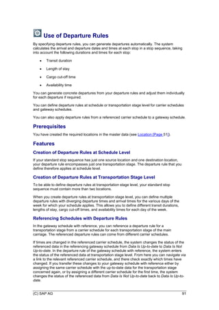 (C) SAP AG 91
Use of Departure Rules
By specifying departure rules, you can generate departures automatically. The system
calculates the arrival and departure dates and times at each stop in a stop sequence, taking
into account the following durations and times for each stop:
 Transit duration
 Length of stay
 Cargo cut-off time
 Availability time
You can generate concrete departures from your departure rules and adjust them individually
for each departure if required.
You can define departure rules at schedule or transportation stage level for carrier schedules
and gateway schedules.
You can also apply departure rules from a referenced carrier schedule to a gateway schedule.
Prerequisites
You have created the required locations in the master data (see Location [Page 51]).
Features
Creation of Departure Rules at Schedule Level
If your standard stop sequence has just one source location and one destination location,
your departure rule encompasses just one transportation stage. The departure rule that you
define therefore applies at schedule level.
Creation of Departure Rules at Transportation Stage Level
To be able to define departure rules at transportation stage level, your standard stop
sequence must contain more than two locations.
When you create departure rules at transportation stage level, you can define multiple
departure rules with diverging departure times and arrival times for the various days of the
week for which your schedule applies. This allows you to define different transit durations,
lengths of stay, cargo cut-off times, and availability times for each day of the week.
Referencing Schedules with Departure Rules
In the gateway schedule with reference, you can reference a departure rule for a
transportation stage from a carrier schedule for each transportation stage of the main
carriage. The referenced departure rules can come from different carrier schedules.
If times are changed in the referenced carrier schedule, the system changes the status of the
referenced data in the referencing gateway schedule from Data Is Up-to-date to Data Is Not
Up-to-date. In the departure rule of the gateway schedule with reference, the system enters
the status of the referenced data at transportation stage level. From here you can navigate via
a link to the relevant referenced carrier schedule, and there check exactly which times have
changed. If you transfer these changes to your gateway schedule with reference either by
assigning the same carrier schedule with the up-to-date data for the transportation stage
concerned again, or by assigning a different carrier schedule for the first time, the system
changes the status of the referenced data from Data Is Not Up-to-date back to Data Is Up-to-
date.
 