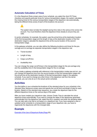 (C) SAP AG 92
Automatic Calculation of Times
If, in the Departure Rules screen area of your schedule, you select the Auto Fill Times
checkbox and specify particular times for various transportation stages, the system calculates
the missing times for the various transportation stages of the departure rule automatically,
taking the different times zones of each of the locations into account.
The system does not take the daylight saving time rules in the various time zones into
account. You must therefore check the departure times closely to ensure they are
valid.
In carrier schedules, for example, the system uses the arrival time at the destination location
of the first transportation stage and the length of stay at the destination location of the first
destination stage to calculate the departure time at the source location of the second
transportation stage.
In the gateway schedule, you can also define the following durations and times for the pre-
carriage and on-carriage as separate transportation stages in the departure rule:
 Transit duration
 Length of stay
 Cargo cut-off time
 Availability time
You can change the cargo cut-off times in the transportation stage for the pre-carriage only
and the availability time in the transportation stage for the on-carriage.
If you create a gateway schedule with reference in the transportation modes sea and air, you
can change the departure time from the source location of the first transportation stage and
the arrival time at the destination location of the last transportation stage in the gateway
schedule. If you want to change any other times in the departure rule from the carrier
schedule, you can only do so in the actual carrier schedule.
Activities
You first define in your schedule the locations of the standard stops for your schedule in the
Standard Stop Sequence screen area and specify the cut-off time and length of stay for each
location. Based on this standard stop sequence, you create the departure rules for the
different departure times on the various days of the week.
After you have created your departure rules, choose Create Trips to calculate the actual
departure times automatically. If you want to change the dates of the departures generated
automatically from the departure rule, select the trip in question and enter the deviating dates.
You can also add a trip that is not based on a departure rule. If you have assigned a new or
updated carrier schedule to a transportation stage of your departure rule, you have to
regenerate the departures with the changed data.
Example
Example of the Use of Departure Rules [Page 93]
 