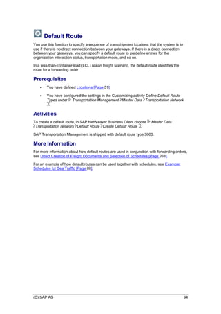 (C) SAP AG 94
Default Route
You use this function to specify a sequence of transshipment locations that the system is to
use if there is no direct connection between your gateways. If there is a direct connection
between your gateways, you can specify a default route to predefine entries for the
organization interaction status, transportation mode, and so on.
In a less-than-container-load (LCL) ocean freight scenario, the default route identifies the
route for a forwarding order.
Prerequisites
 You have defined Locations [Page 51].
 You have configured the settings in the Customizing activity Define Default Route
Types under Transportation Management Master Data Transportation Network
.
Activities
To create a default route, in SAP NetWeaver Business Client choose Master Data
Transportation Network Default Route Create Default Route .
SAP Transportation Management is shipped with default route type 3000.
More Information
For more information about how default routes are used in conjunction with forwarding orders,
see Direct Creation of Freight Documents and Selection of Schedules [Page 268].
For an example of how default routes can be used together with schedules, see Example:
Schedules for Sea Traffic [Page 89].
 