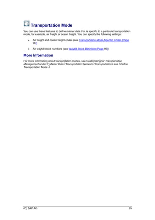 (C) SAP AG 95
Transportation Mode
You can use these features to define master data that is specific to a particular transportation
mode, for example, air freight or ocean freight. You can specify the following settings:
 Air freight and ocean freight codes (see Transportation-Mode-Specific Codes [Page
96])
 Air waybill stock numbers (see Waybill Stock Definition [Page 99])
More Information
For more information about transportation modes, see Customizing for Transportation
Management under Master Data Transportation Network Transportation Lane Define
Transportation Mode .
 