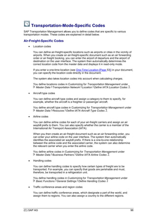 (C) SAP AG 96
Transportation-Mode-Specific Codes
SAP Transportation Management allows you to define codes that are specific to various
transportation modes. These codes are explained in detail below.
Air-Freight-Specific Codes
 Location codes
You can define air-freight-specific locations such as airports or cities in the vicinity of
airports. When you create an air-freight-specific document such as an air forwarding
order or air freight booking, you can enter the airport of departure and the airport of
destination on the user interface. The system then automatically determines the
correct location code from the master data and displays it in read-only mode.
If you enter a one-time location (see One-Time Location [Page 53]) in your document,
you can specify the location code directly in the document.
The system also takes location codes into account when calculating charges.
You define locations codes in Customizing for Transportation Management under
Master Data Transportation Network Location Define IATA Location Codes .
 Aircraft type codes
You can define aircraft type codes and assign a category to them to specify, for
example, whether the aircraft is a freighter or passenger aircraft.
You define aircraft type codes in Customizing for Transportation Management under
Master Data Resouces Define IATA Aircraft Type Codes .
 Airline codes
You can define airline codes for each of your air-freight carriers and assign an air
waybill prefix to them. You can also specify whether the carrier is a member of the
International Air Transport Association (IATA).
When you then create an air-freight document such as an air forwarding order, you
can enter your airline code on the user interface. The system then automatically
identifies the associated air waybill prefix. If there is a one-to-one relationship
between the airline code and the associated carrier, the system can also determine
the relevant carrier when you enter the airline code.
You define airline codes in Customizing for Transportation Management under
Master Data Business Partners Define IATA Airline Codes .
 Handling codes
You can define handling codes to specify how certain types of freight are to be
transported. For example, you can specify that goods are perishable and must,
therefore, be transported in a refrigeration unit.
You define handling codes in Customizing for Transportation Management under
Basic Functions General Settings Define Handling Codes
 Traffic conference areas and region codes
You can define traffic conference areas, which designate a part of the world, and
assign them to regions. You can also assign a country to the different regions.
 