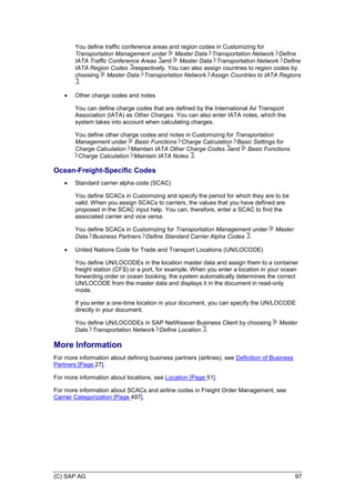 (C) SAP AG 97
You define traffic conference areas and region codes in Customizing for
Transportation Management under Master Data Transportation Network Define
IATA Traffic Conference Areas and Master Data Transportation Network Define
IATA Region Codes respectively. You can also assign countries to region codes by
choosing Master Data Transportation Network Assign Countries to IATA Regions
.
 Other charge codes and notes
You can define charge codes that are defined by the International Air Transport
Association (IATA) as Other Charges. You can also enter IATA notes, which the
system takes into account when calculating charges.
You define other charge codes and notes in Customizing for Transportation
Management under Basic Functions Charge Calculation Basic Settings for
Charge Calculation Maintain IATA Other Charge Codes and Basic Functions
Charge Calculation Maintain IATA Notes .
Ocean-Freight-Specific Codes
 Standard carrier alpha code (SCAC)
You define SCACs in Customizing and specify the period for which they are to be
valid. When you assign SCACs to carriers, the values that you have defined are
proposed in the SCAC input help. You can, therefore, enter a SCAC to find the
associated carrier and vice versa.
You define SCACs in Customizing for Transportation Management under Master
Data Business Partners Define Standard Carrier Alpha Codes .
 United Nations Code for Trade and Transport Locations (UN/LOCODE)
You define UN/LOCODEs in the location master data and assign them to a container
freight station (CFS) or a port, for example. When you enter a location in your ocean
forwarding order or ocean booking, the system automatically determines the correct
UN/LOCODE from the master data and displays it in the document in read-only
mode.
If you enter a one-time location in your document, you can specify the UN/LOCODE
directly in your document.
You define UN/LOCODEs in SAP NetWeaver Business Client by choosing Master
Data Transportation Network Define Location .
More Information
For more information about defining business partners (airlines), see Definition of Business
Partners [Page 27].
For more information about locations, see Location [Page 51].
For more information about SCACs and airline codes in Freight Order Management, see
Carrier Categorization [Page 497].
 