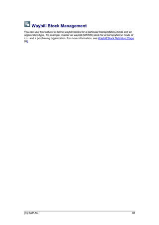 (C) SAP AG 98
Waybill Stock Management
You can use this feature to define waybill stocks for a particular transportation mode and an
organization type, for example, master air waybill (MAWB) stock for a transportation mode of
Air and a purchasing organization. For more information, see Waybill Stock Definition [Page
99].
 