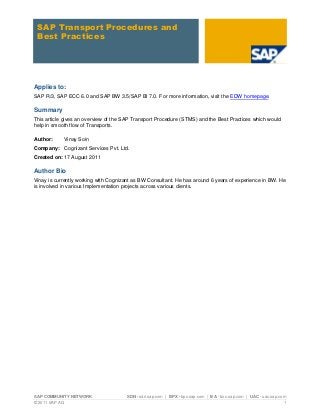 SAP Transport Procedures and
 Best Practices




Applies to:
SAP R/3, SAP ECC 6.0 and SAP BW 3.5/SAP BI 7.0. For more information, visit the EDW homepage.

Summary
This article gives an overview of the SAP Transport Procedure (STMS) and the Best Practices which would
help in smooth flow of Transports.

Author:     Vinay Soin
Company: Cognizant Services Pvt. Ltd.
Created on: 17 August 2011

Author Bio
Vinay is currently working with Cognizant as BW Consultant. He has around 6 years of experience in BW. He
is involved in various Implementation projects across various clients.




SAP COMMUNITY NETWORK                 SDN - sdn.sap.com | BPX - bpx.sap.com | BA - boc.sap.com | UAC - uac.sap.com
© 2011 SAP AG                                                                                                    1
 