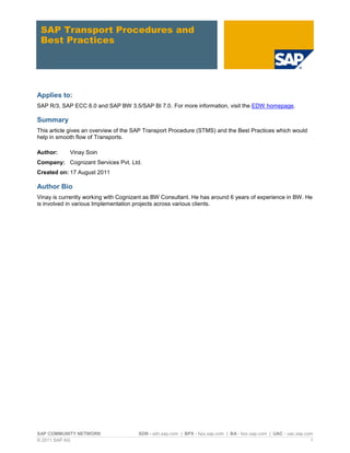 SAP COMMUNITY NETWORK SDN - sdn.sap.com | BPX - bpx.sap.com | BA - boc.sap.com | UAC - uac.sap.com 
© 2011 SAP AG 1 
SAP Transport Procedures and Best Practices 
Applies to: 
SAP R/3, SAP ECC 6.0 and SAP BW 3.5/SAP BI 7.0. For more information, visit the EDW homepage. 
Summary 
This article gives an overview of the SAP Transport Procedure (STMS) and the Best Practices which would help in smooth flow of Transports. 
Author: Vinay Soin 
Company: Cognizant Services Pvt. Ltd. 
Created on: 17 August 2011 
Author Bio 
Vinay is currently working with Cognizant as BW Consultant. He has around 6 years of experience in BW. He is involved in various Implementation projects across various clients. 
 