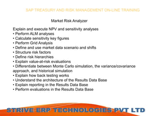 SAP TREASURY AND RISK MANAGEMENT ON-LINE TRAINING 
Market Risk Analyzer 
Explain and execute NPV and sensitivity analyses 
• Perform ALM analyses 
• Calculate sensitivity key figures 
• Perform Grid Analysis 
• Define and use market data scenario and shifts 
• Structure risk factors 
• Define risk hierarchies 
• Explain value-at-risk evaluations 
• Differentiate between Monte Carlo simulation, the variance/covariance 
approach, and historical simulation 
• Explain how back testing works 
• Understand the architecture of the Results Data Base 
• Explain reporting in the Results Data Base 
• Perform evaluations in the Results Data Base 
 