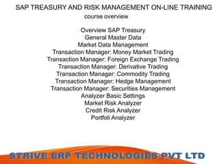 SAP TREASURY AND RISK MANAGEMENT ON-LINE TRAINING 
course overview 
Overview SAP Treasury 
General Master Data 
Market Data Management 
Transaction Manager: Money Market Trading 
Transaction Manager: Foreign Exchange Trading 
Transaction Manager: Derivative Trading 
Transaction Manager: Commodity Trading 
Transaction Manager: Hedge Management 
Transaction Manager: Securities Management 
Analyzer Basic Settings 
Market Risk Analyzer 
Credit Risk Analyzer 
Portfoli Analyzer 
 