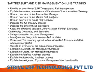 SAP TREASURY AND RISK MANAGEMENT ON-LINE TRAINING 
• Provide an overview of SAP Treasury and Risk Management 
• Explain the various processes and the standard functions within Treasury 
• Give an overview of the Transaction Manager 
• Give an overview of the Market Risk Analyzer 
• Give an overview of Credit Risk Analyzer 
• Describe the full Treasury process 
• Describe the different sub processes 
• Know the difference between Money Market, Foreign Exchange, 
Commodity, Derivative, and Securities 
• Set up connection to Loans Management 
• Identify connection points to other SAP modules 
• Understand the reporting opportunities within SAP Treasury and Risk 
Management (TRM) 
• Provide an overview of the different risk processes 
• Explain the Market Risk Management process 
• Explain the Credit Risk Management process 
• Explain the Portfolio Analyzer process 
• Explain the Accounting Analyzer process 
• Explain the Hedge and Exposure Management functionalionality. 
 