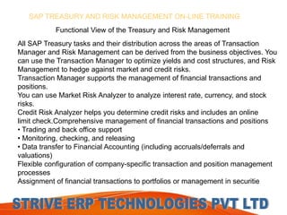 SAP TREASURY AND RISK MANAGEMENT ON-LINE TRAINING 
Functional View of the Treasury and Risk Management 
All SAP Treasury tasks and their distribution across the areas of Transaction 
Manager and Risk Management can be derived from the business objectives. You 
can use the Transaction Manager to optimize yields and cost structures, and Risk 
Management to hedge against market and credit risks. 
Transaction Manager supports the management of financial transactions and 
positions. 
You can use Market Risk Analyzer to analyze interest rate, currency, and stock 
risks. 
Credit Risk Analyzer helps you determine credit risks and includes an online 
limit check.Comprehensive management of financial transactions and positions 
• Trading and back office support 
• Monitoring, checking, and releasing 
• Data transfer to Financial Accounting (including accruals/deferrals and 
valuations) 
Flexible configuration of company-specific transaction and position management 
processes 
Assignment of financial transactions to portfolios or management in securitie 
 