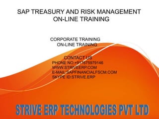 SAP TREASURY AND RISK MANAGEMENT 
ON-LINE TRAINING 
CORPORATE TRAINING 
ON-LINE TRAINING 
CONTACT US 
PHONE NO:+917675979146 
WWW.STRIVEERP.COM 
E-MAIL:SAPFINANCIALFSCM.COM 
SKYPE ID:STRIVE.ERP 
 
