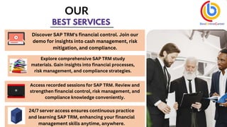 BEST SERVICES
OUR
Discover SAP TRM's financial control. Join our
demo for insights into cash management, risk
mitigation, and compliance.
Explore comprehensive SAP TRM study
materials. Gain insights into financial processes,
risk management, and compliance strategies.
Access recorded sessions for SAP TRM. Review and
strengthen financial control, risk management, and
compliance knowledge conveniently.
24/7 server access ensures continuous practice
and learning SAP TRM, enhancing your financial
management skills anytime, anywhere.
 
