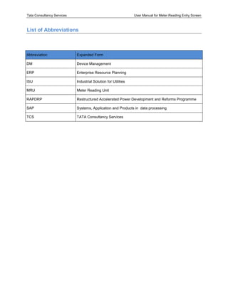 Tata Consultancy Services User Manual for Meter Reading Entry Screen
List of Abbreviations
Abbreviation Expanded Form
DM Device Management
ERP Enterprise Resource Planning
ISU Industrial Solution for Utilities
MRU Meter Reading Unit
RAPDRP Restructured Accelerated Power Development and Reforms Programme
SAP Systems, Application and Products in data processing
TCS TATA Consultancy Services
 