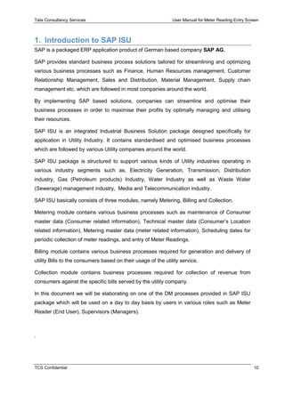 Tata Consultancy Services User Manual for Meter Reading Entry Screen
TCS Confidential 10
1. Introduction to SAP ISU
SAP is a packaged ERP application product of German based company SAP AG.
SAP provides standard business process solutions tailored for streamlining and optimizing
various business processes such as Finance, Human Resources management, Customer
Relationship Management, Sales and Distribution, Material Management, Supply chain
management etc. which are followed in most companies around the world.
By implementing SAP based solutions, companies can streamline and optimise their
business processes in order to maximise their profits by optimally managing and utilising
their resources.
SAP ISU is an integrated Industrial Business Solution package designed specifically for
application in Utility Industry. It contains standardised and optimised business processes
which are followed by various Utility companies around the world.
SAP ISU package is structured to support various kinds of Utility industries operating in
various industry segments such as, Electricity Generation, Transmission, Distribution
industry, Gas (Petroleum products) Industry, Water Industry as well as Waste Water
(Sewerage) management industry, Media and Telecommunication industry.
SAP ISU basically consists of three modules, namely Metering, Billing and Collection.
Metering module contains various business processes such as maintenance of Consumer
master data (Consumer related information), Technical master data (Consumer’s Location
related information), Metering master data (meter related information), Scheduling dates for
periodic collection of meter readings, and entry of Meter Readings.
Billing module contains various business processes required for generation and delivery of
utility Bills to the consumers based on their usage of the utility service.
Collection module contains business processes required for collection of revenue from
consumers against the specific bills served by the utility company.
In this document we will be elaborating on one of the DM processes provided in SAP ISU
package which will be used on a day to day basis by users in various roles such as Meter
Reader (End User), Supervisors (Managers).
.
 
