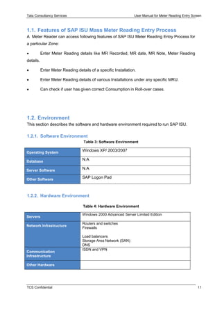 Tata Consultancy Services User Manual for Meter Reading Entry Screen
TCS Confidential 11
1.1. Features of SAP ISU Mass Meter Reading Entry Process
A Meter Reader can access following features of SAP ISU Meter Reading Entry Process for
a particular Zone:
 Enter Meter Reading details like MR Recorded, MR date, MR Note, Meter Reading
details.
 Enter Meter Reading details of a specific Installation.
 Enter Meter Reading details of various Installations under any specific MRU.
 Can check if user has given correct Consumption in Roll-over cases.
1.2. Environment
This section describes the software and hardware environment required to run SAP ISU.
1.2.1. Software Environment
Table 3: Software Environment
Operating System Windows XP/ 2003/2007
Database N.A
Server Software N.A
Other Software SAP Logon Pad
1.2.2. Hardware Environment
Table 4: Hardware Environment
Servers
Windows 2000 Advanced Server Limited Edition
Network Infrastructure
Routers and switches
Firewalls
Load balancers
Storage Area Network (SAN)
DNS
Communication
Infrastructure
ISDN and VPN
Other Hardware
 