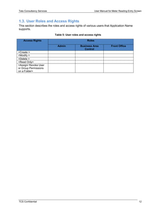 Tata Consultancy Services User Manual for Meter Reading Entry Screen
TCS Confidential 12
1.3. User Roles and Access Rights
This section describes the roles and access rights of various users that Application Name
supports.
Table 5: User roles and access rights
Access Rights Roles
Admin Business Area
Control
Front Office
<Create >
<Modify >
<Delete >
<Read Only>
<Assign/ Revoke User
or Group Permissions
on a Folder>
 