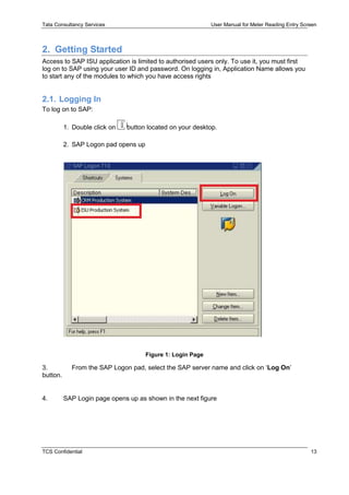Tata Consultancy Services User Manual for Meter Reading Entry Screen
TCS Confidential 13
2. Getting Started
Access to SAP ISU application is limited to authorised users only. To use it, you must first
log on to SAP using your user ID and password. On logging in, Application Name allows you
to start any of the modules to which you have access rights
2.1. Logging In
To log on to SAP:
1. Double click on button located on your desktop.
2. SAP Logon pad opens up
Figure 1: Login Page
3. From the SAP Logon pad, select the SAP server name and click on ‘Log On’
button.
4. SAP Login page opens up as shown in the next figure
 