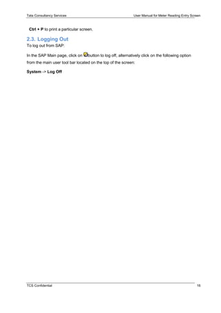 Tata Consultancy Services User Manual for Meter Reading Entry Screen
TCS Confidential 16
Ctrl + P to print a particular screen.
2.3. Logging Out
To log out from SAP:
In the SAP Main page, click on button to log off, alternatively click on the following option
from the main user tool bar located on the top of the screen:
System -> Log Off
 