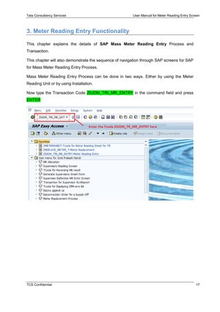 Tata Consultancy Services User Manual for Meter Reading Entry Screen
TCS Confidential 17
3. Meter Reading Entry Functionality
This chapter explains the details of SAP Mass Meter Reading Entry Process and
Transaction.
This chapter will also demonstrate the sequence of navigation through SAP screens for SAP
for Mass Meter Reading Entry Process.
Mass Meter Reading Entry Process can be done in two ways. Either by using the Meter
Reading Unit or by using Installation.
Now type the Transaction Code ZIUDM_TRI_MR_ENTRY in the command field and press
ENTER
 