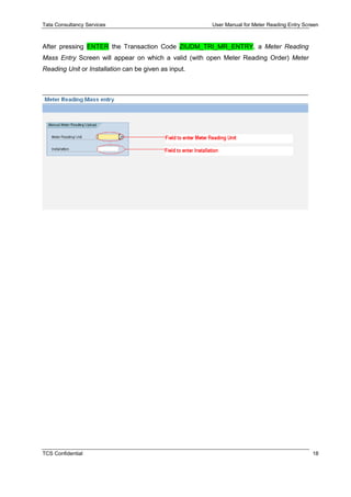 Tata Consultancy Services User Manual for Meter Reading Entry Screen
TCS Confidential 18
After pressing ENTER the Transaction Code ZIUDM_TRI_MR_ENTRY, a Meter Reading
Mass Entry Screen will appear on which a valid (with open Meter Reading Order) Meter
Reading Unit or Installation can be given as input.
 