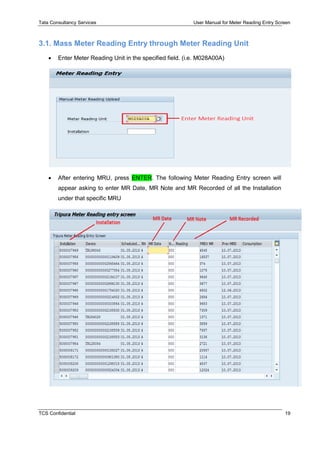 Tata Consultancy Services User Manual for Meter Reading Entry Screen
TCS Confidential 19
3.1. Mass Meter Reading Entry through Meter Reading Unit
 Enter Meter Reading Unit in the specified field. (i.e. M028A00A)
 After entering MRU, press ENTER. The following Meter Reading Entry screen will
appear asking to enter MR Date, MR Note and MR Recorded of all the Installation
under that specific MRU
 