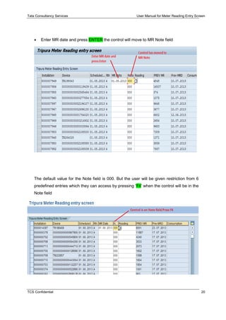 Tata Consultancy Services User Manual for Meter Reading Entry Screen
TCS Confidential 20
 Enter MR date and press ENTER the control will move to MR Note field
The default value for the Note field is 000. But the user will be given restriction from 6
predefined entries which they can access by pressing 'F4' when the control will be in the
Note field
 