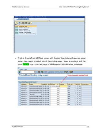 Tata Consultancy Services User Manual for Meter Reading Entry Screen
TCS Confidential 21
 A list of 6 predefined MR Note entries with detailed description will open as shown
below. User needs to select one of them using upper / lower arrow keys and then
press ENTER. Now control will move to MR Recorded field of the first Installation.
 